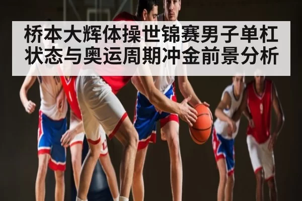 桥本大辉体操世锦赛男子单杠状态与奥运周期冲金前景分析