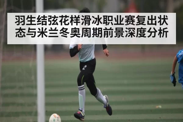 羽生结弦花样滑冰职业赛复出状态与米兰冬奥周期前景深度分析