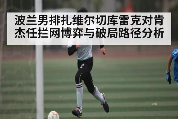 波兰男排扎维尔切库雷克对肯杰任拦网博弈与破局路径分析